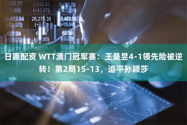 日赢配资 WTT澳门冠军赛：王曼昱4-1领先险被逆转！第2局15-13，追平孙颖莎