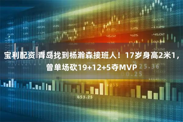 宝利配资 青岛找到杨瀚森接班人！17岁身高2米1，曾单场砍19+12+5夺MVP