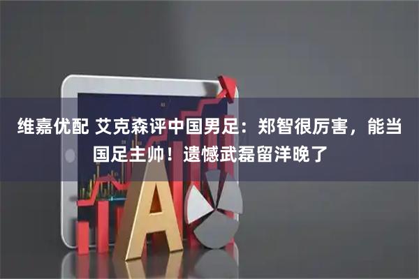 维嘉优配 艾克森评中国男足：郑智很厉害，能当国足主帅！遗憾武磊留洋晚了