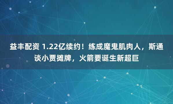 益丰配资 1.22亿续约！练成魔鬼肌肉人，斯通谈小贾摊牌，火箭要诞生新超巨