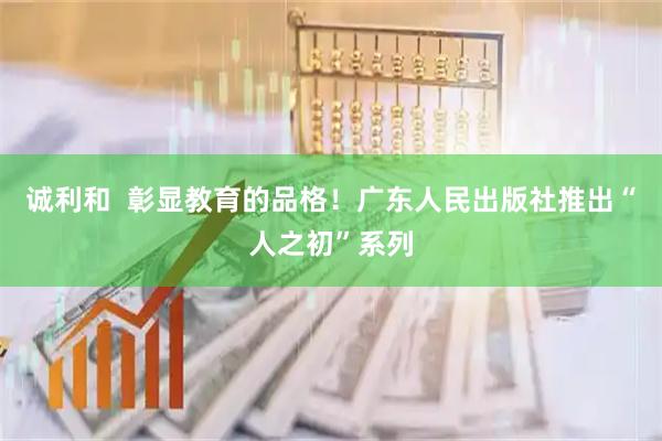 诚利和  彰显教育的品格！广东人民出版社推出“人之初”系列
