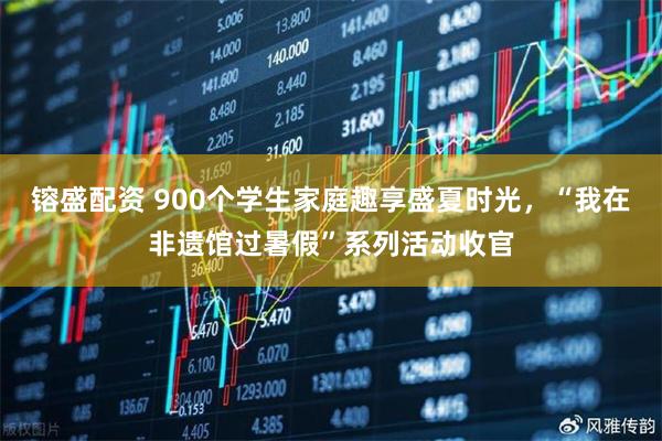 镕盛配资 900个学生家庭趣享盛夏时光，“我在非遗馆过暑假”系列活动收官
