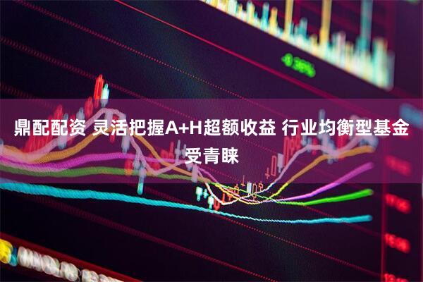 鼎配配资 灵活把握A+H超额收益 行业均衡型基金受青睐