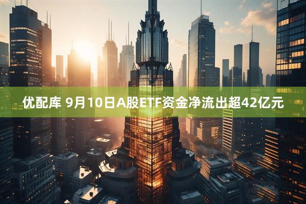 优配库 9月10日A股ETF资金净流出超42亿元