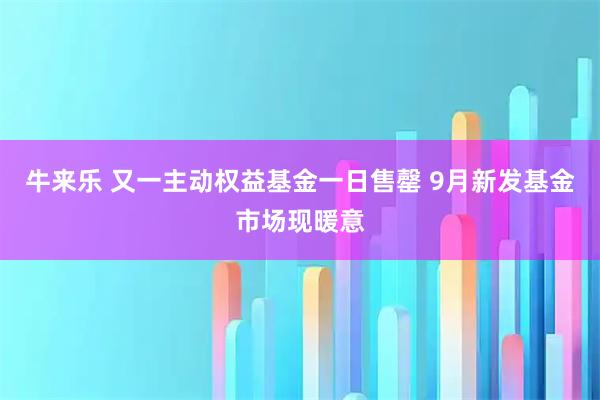 牛来乐 又一主动权益基金一日售罄 9月新发基金市场现暖意