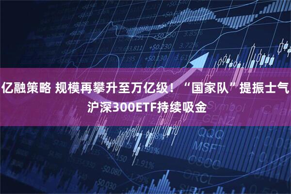 亿融策略 规模再攀升至万亿级！“国家队”提振士气 沪深300ETF持续吸金