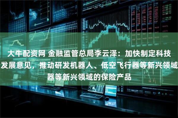 大牛配资网 金融监管总局李云泽：加快制定科技保险高质量发展意见，推动研发机器人、低空飞行器等新兴领域的保险产品