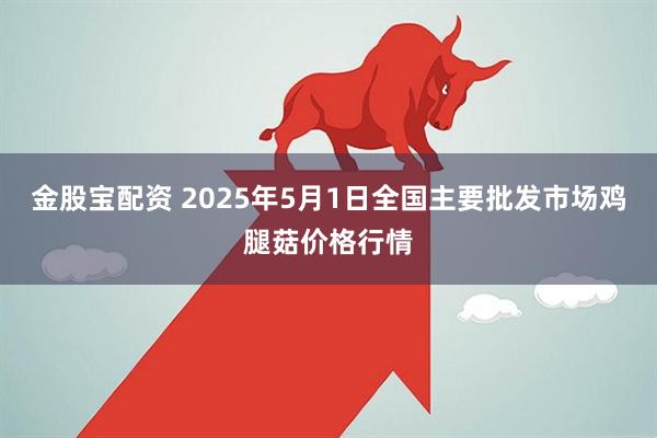 金股宝配资 2025年5月1日全国主要批发市场鸡腿菇价格行情