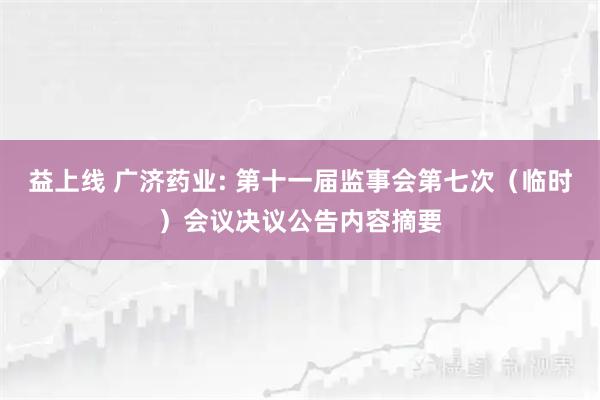 益上线 广济药业: 第十一届监事会第七次（临时）会议决议公告内容摘要