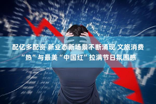 配亿多配资 新业态新场景不断涌现&#32;文旅消费“热”与最美“中国红”拉满节日氛围感