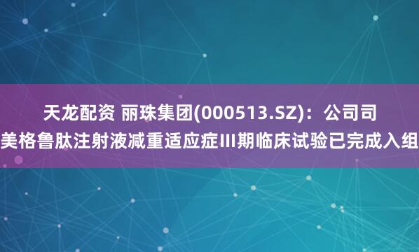 天龙配资 丽珠集团(000513.SZ)：公司司美格鲁肽注射液减重适应症Ⅲ期临床试验已完成入组