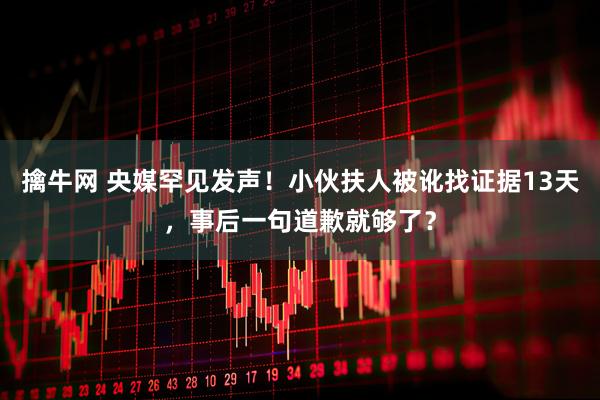 擒牛网 央媒罕见发声！小伙扶人被讹找证据13天，事后一句道歉就够了？