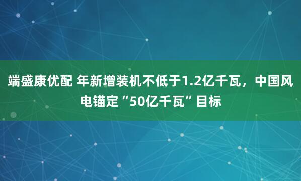 端盛康优配 年新增装机不低于1.2亿千瓦,中国风电锚定“50亿千瓦”目标
