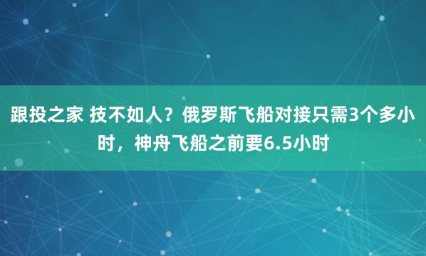 跟投之家 技不如人？俄罗斯飞船对接只需3个多小时，神舟飞船之前要6.5小时