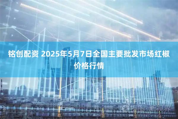 铭创配资 2025年5月7日全国主要批发市场红椒价格行情