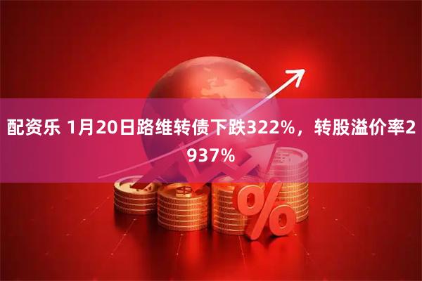 配资乐 1月20日路维转债下跌322%，转股溢价率2937%