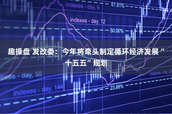 趣操盘 发改委：今年将牵头制定循环经济发展“十五五”规划