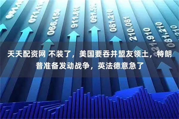 天天配资网 不装了，美国要吞并盟友领土，特朗普准备发动战争，英法德意急了