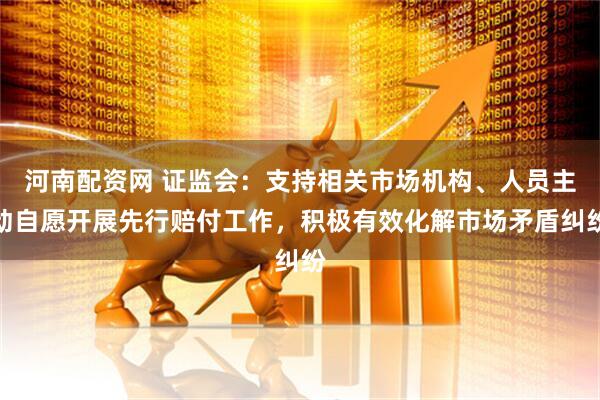 河南配资网 证监会：支持相关市场机构、人员主动自愿开展先行赔付工作，积极有效化解市场矛盾纠纷