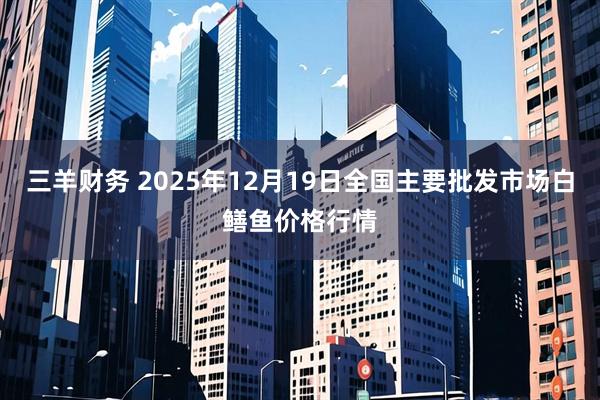 三羊财务 2025年12月19日全国主要批发市场白鳝鱼价格行情