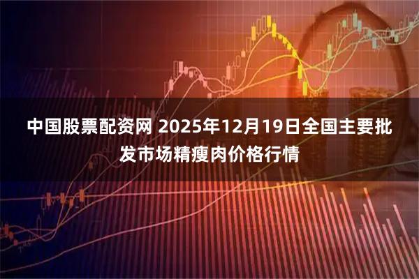 中国股票配资网 2025年12月19日全国主要批发市场精瘦肉价格行情
