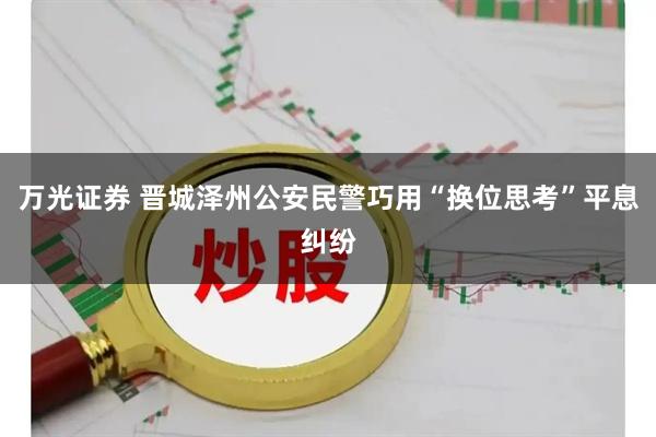 万光证券 晋城泽州公安民警巧用“换位思考”平息纠纷