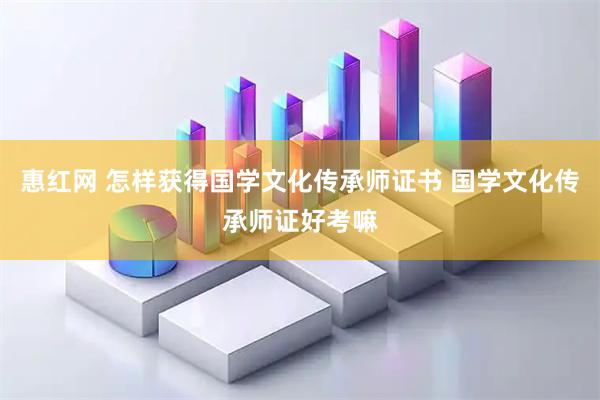 惠红网 怎样获得国学文化传承师证书 国学文化传承师证好考嘛