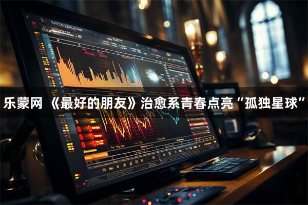 乐蒙网 《最好的朋友》治愈系青春点亮“孤独星球”
