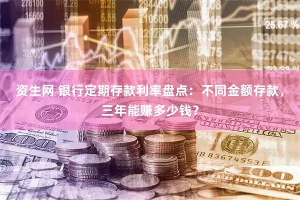 资生网 银行定期存款利率盘点：不同金额存款，三年能赚多少钱？