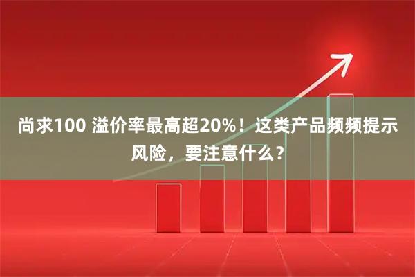 尚求100 溢价率最高超20%！这类产品频频提示风险，要注意什么？