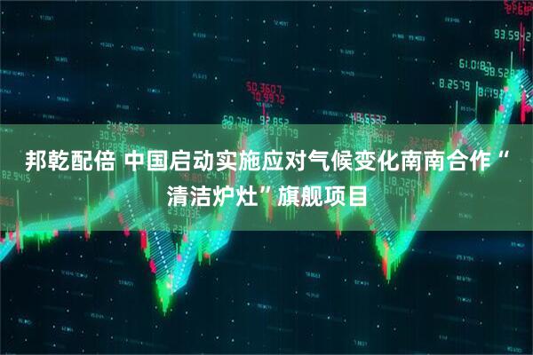邦乾配倍 中国启动实施应对气候变化南南合作“清洁炉灶”旗舰项目