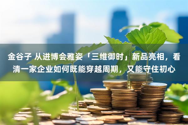 金谷子 从进博会雅姿「三维御时」新品亮相，看清一家企业如何既能穿越周期，又能守住初心