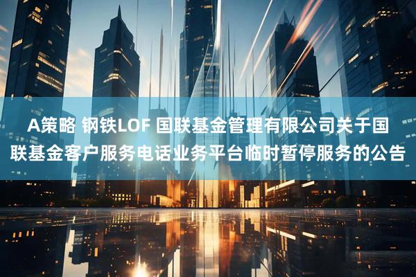 A策略 钢铁LOF 国联基金管理有限公司关于国联基金客户服务电话业务平台临时暂停服务的公告