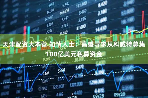 天津配资大本营 知情人士：高盛寻求从科威特募集100亿美元私募资金