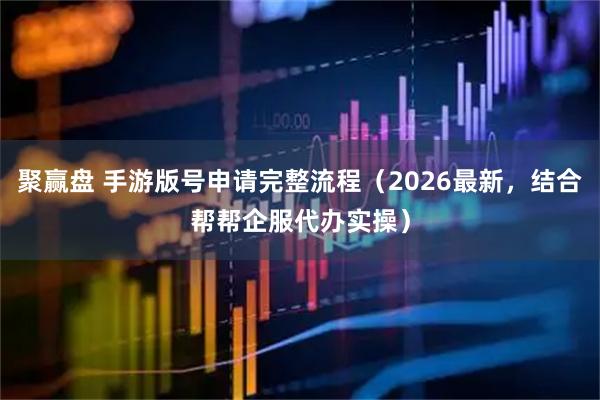 聚赢盘 手游版号申请完整流程（2026最新，结合帮帮企服代办实操）