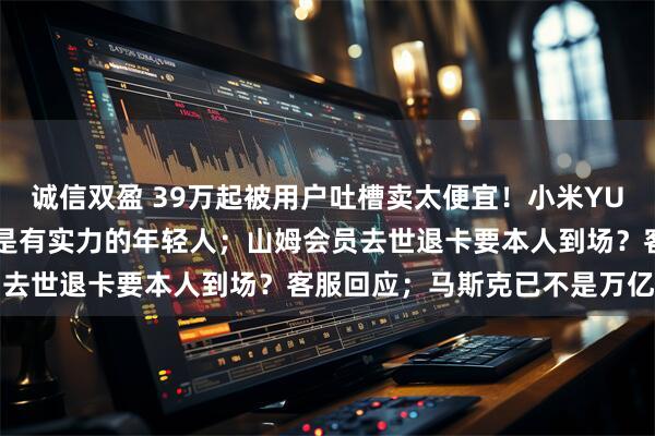 诚信双盈 39万起被用户吐槽卖太便宜!小米YU7 GT销售:下单的大多是有实力的年轻人;山姆会员去世退卡要本人到场?客服回应;马斯克已不是万亿富豪