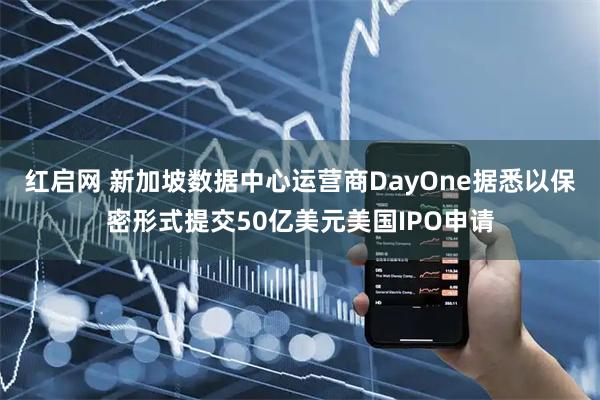 红启网 新加坡数据中心运营商DayOne据悉以保密形式提交50亿美元美国IPO申请