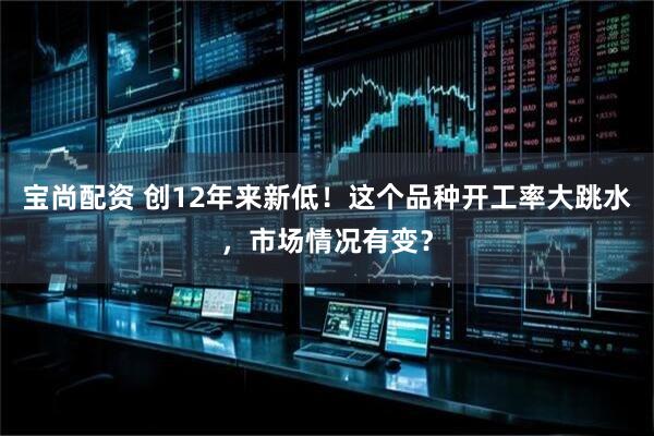 宝尚配资 创12年来新低！这个品种开工率大跳水，市场情况有变？