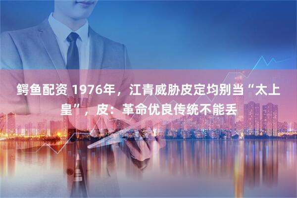 鳄鱼配资 1976年，江青威胁皮定均别当“太上皇”，皮：革命优良传统不能丢