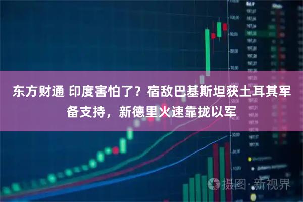 东方财通 印度害怕了？宿敌巴基斯坦获土耳其军备支持，新德里火速靠拢以军
