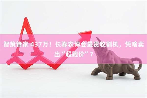 智策管家 437万！长春农博会最贵收割机，凭啥卖出“超跑价”？